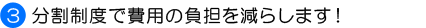 3．分割制度で費用の負担を減らします！