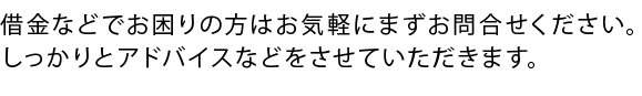 借金などでお困りの方はお気軽にまずお問合せください。しっかりとアドバイスなどをさせていただきます。